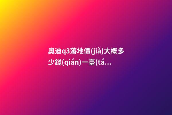 奧迪q3落地價(jià)大概多少錢(qián)一臺(tái)，我來(lái)說(shuō)說(shuō)，奧迪Q3車(chē)友社區(qū)（364期）